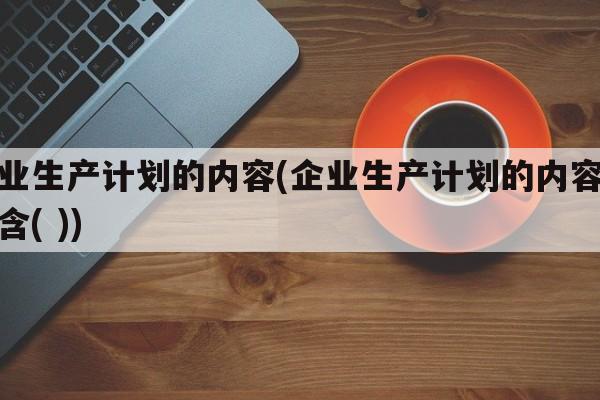 企业生产计划的内容(企业生产计划的内容不包含( ))